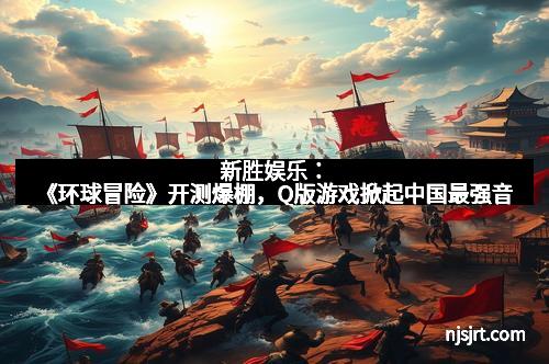新胜娱乐：《环球冒险》开测爆棚，Q版游戏掀起中国最强音